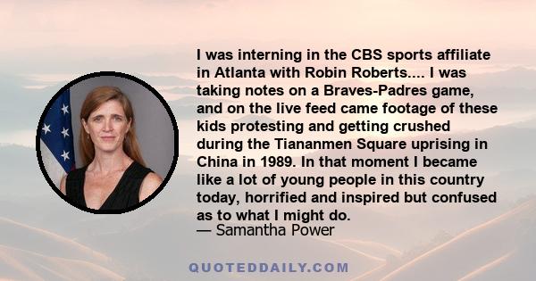 I was interning in the CBS sports affiliate in Atlanta with Robin Roberts.... I was taking notes on a Braves-Padres game, and on the live feed came footage of these kids protesting and getting crushed during the