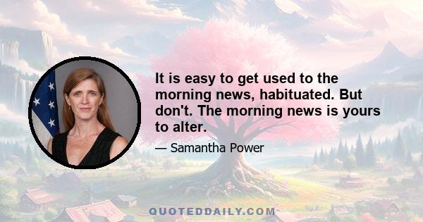 It is easy to get used to the morning news, habituated. But don't. The morning news is yours to alter.