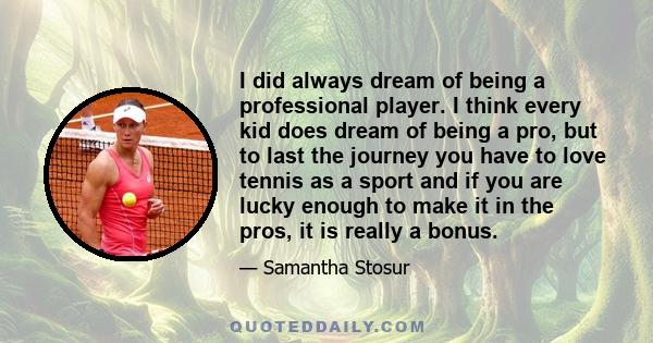 I did always dream of being a professional player. I think every kid does dream of being a pro, but to last the journey you have to love tennis as a sport and if you are lucky enough to make it in the pros, it is really 