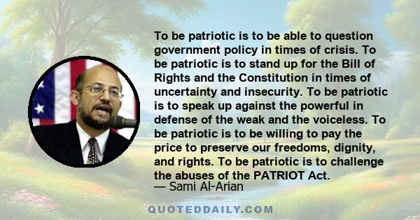 To be patriotic is to be able to question government policy in times of crisis. To be patriotic is to stand up for the Bill of Rights and the Constitution in times of uncertainty and insecurity. To be patriotic is to