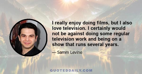 I really enjoy doing films, but I also love television. I certainly would not be against doing some regular television work and being on a show that runs several years.