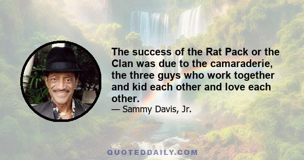 The success of the Rat Pack or the Clan was due to the camaraderie, the three guys who work together and kid each other and love each other.