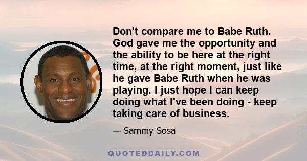 Don't compare me to Babe Ruth. God gave me the opportunity and the ability to be here at the right time, at the right moment, just like he gave Babe Ruth when he was playing. I just hope I can keep doing what I've been