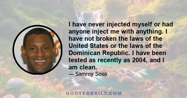 I have never injected myself or had anyone inject me with anything. I have not broken the laws of the United States or the laws of the Dominican Republic. I have been tested as recently as 2004, and I am clean.