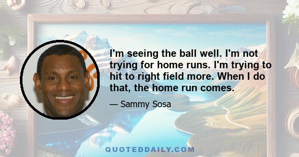 I'm seeing the ball well. I'm not trying for home runs. I'm trying to hit to right field more. When I do that, the home run comes.