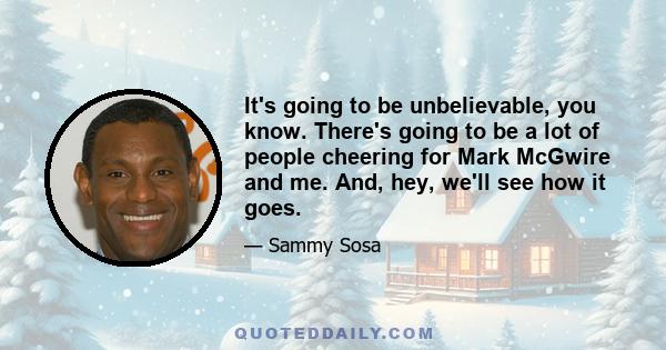 It's going to be unbelievable, you know. There's going to be a lot of people cheering for Mark McGwire and me. And, hey, we'll see how it goes.