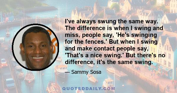 I've always swung the same way. The difference is when I swing and miss, people say, 'He's swinging for the fences.' But when I swing and make contact people say, 'That's a nice swing.' But there's no difference, it's