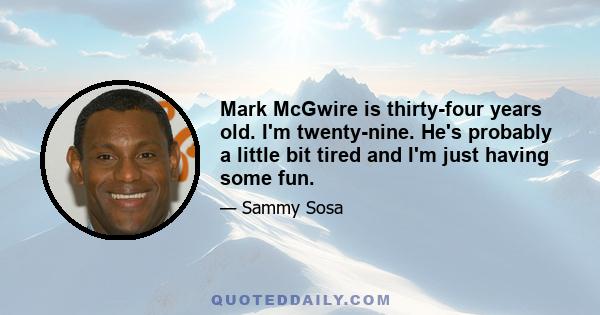 Mark McGwire is thirty-four years old. I'm twenty-nine. He's probably a little bit tired and I'm just having some fun.