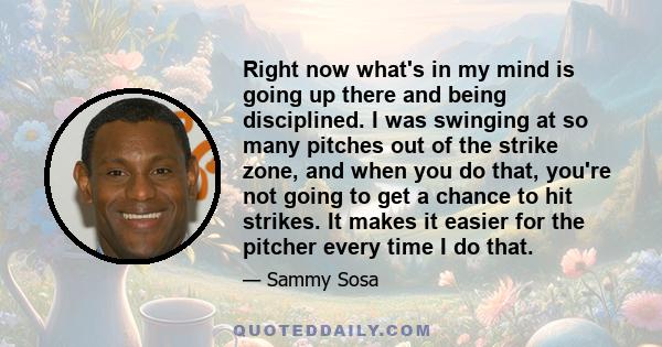 Right now what's in my mind is going up there and being disciplined. I was swinging at so many pitches out of the strike zone, and when you do that, you're not going to get a chance to hit strikes. It makes it easier