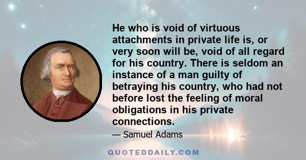 He who is void of virtuous attachments in private life is, or very soon will be, void of all regard for his country. There is seldom an instance of a man guilty of betraying his country, who had not before lost the