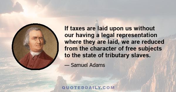 If taxes are laid upon us without our having a legal representation where they are laid, we are reduced from the character of free subjects to the state of tributary slaves.