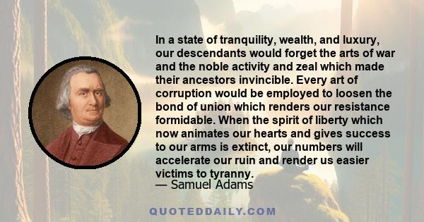 In a state of tranquility, wealth, and luxury, our descendants would forget the arts of war and the noble activity and zeal which made their ancestors invincible. Every art of corruption would be employed to loosen the