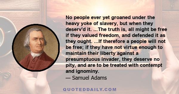 No people ever yet groaned under the heavy yoke of slavery, but when they deserv'd it. ...The truth is, all might be free if they valued freedom, and defended it as they ought. ...If therefore a people will not be free; 