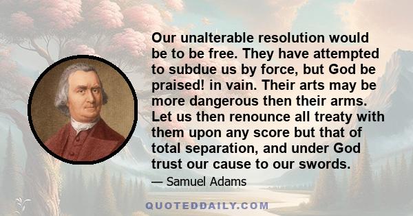 Our unalterable resolution would be to be free. They have attempted to subdue us by force, but God be praised! in vain. Their arts may be more dangerous then their arms. Let us then renounce all treaty with them upon