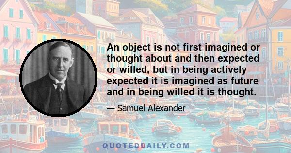 An object is not first imagined or thought about and then expected or willed, but in being actively expected it is imagined as future and in being willed it is thought.