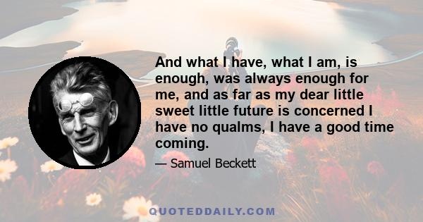 And what I have, what I am, is enough, was always enough for me, and as far as my dear little sweet little future is concerned I have no qualms, I have a good time coming.