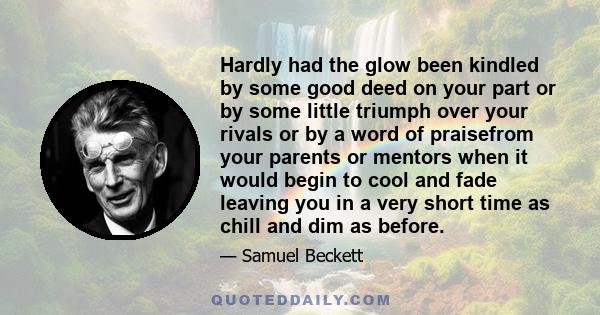 Hardly had the glow been kindled by some good deed on your part or by some little triumph over your rivals or by a word of praisefrom your parents or mentors when it would begin to cool and fade leaving you in a very