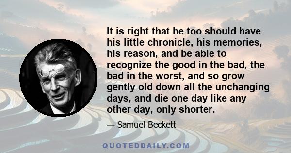 It is right that he too should have his little chronicle, his memories, his reason, and be able to recognize the good in the bad, the bad in the worst, and so grow gently old down all the unchanging days, and die one