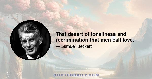 That desert of loneliness and recrimination that men call love.