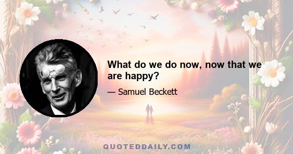 What do we do now, now that we are happy?