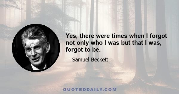 Yes, there were times when I forgot not only who I was but that I was, forgot to be.