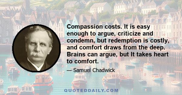 Compassion costs. It is easy enough to argue, criticize and condemn, but redemption is costly, and comfort draws from the deep. Brains can argue, but It takes heart to comfort.