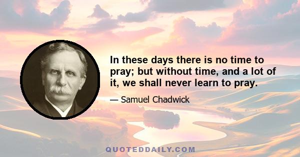 In these days there is no time to pray; but without time, and a lot of it, we shall never learn to pray.