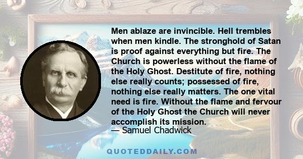 Men ablaze are invincible. Hell trembles when men kindle. The stronghold of Satan is proof against everything but fire. The Church is powerless without the flame of the Holy Ghost. Destitute of fire, nothing else really 