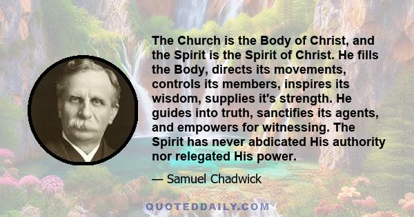 The Church is the Body of Christ, and the Spirit is the Spirit of Christ. He fills the Body, directs its movements, controls its members, inspires its wisdom, supplies it's strength. He guides into truth, sanctifies its 