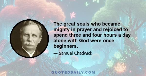 The great souls who became mighty in prayer and rejoiced to spend three and four hours a day alone with God were once beginners.