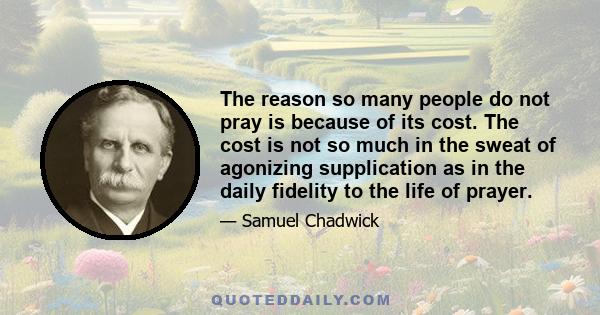 The reason so many people do not pray is because of its cost. The cost is not so much in the sweat of agonizing supplication as in the daily fidelity to the life of prayer.