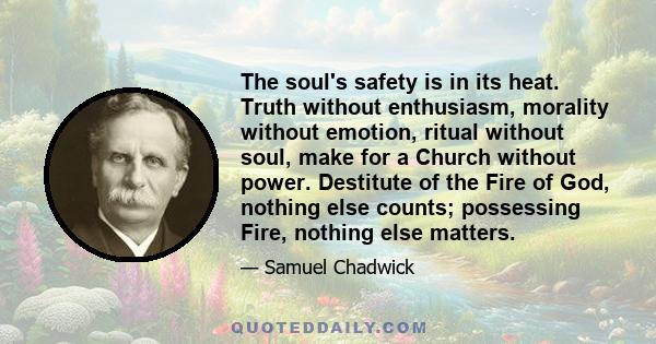 The soul's safety is in its heat. Truth without enthusiasm, morality without emotion, ritual without soul, make for a Church without power. Destitute of the Fire of God, nothing else counts; possessing Fire, nothing