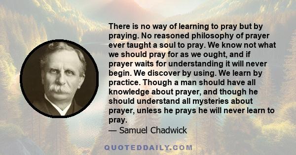 There is no way of learning to pray but by praying. No reasoned philosophy of prayer ever taught a soul to pray. We know not what we should pray for as we ought, and if prayer waits for understanding it will never