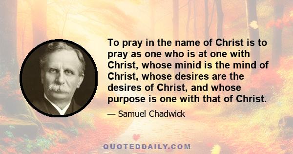 To pray in the name of Christ is to pray as one who is at one with Christ, whose minid is the mind of Christ, whose desires are the desires of Christ, and whose purpose is one with that of Christ.