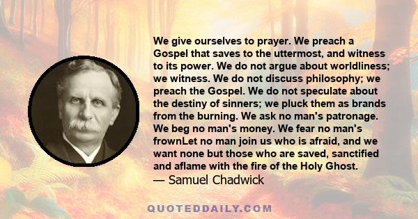 We give ourselves to prayer. We preach a Gospel that saves to the uttermost, and witness to its power. We do not argue about worldliness; we witness. We do not discuss philosophy; we preach the Gospel. We do not