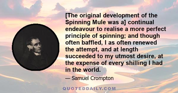 [The original development of the Spinning Mule was a] continual endeavour to realise a more perfect principle of spinning; and though often baffled, I as often renewed the attempt, and at length succeeded to my utmost