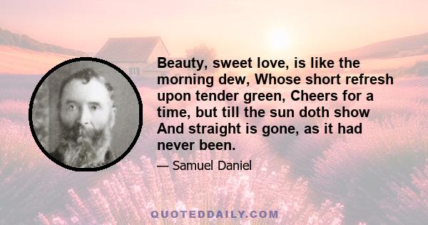 Beauty, sweet love, is like the morning dew, Whose short refresh upon tender green, Cheers for a time, but till the sun doth show And straight is gone, as it had never been.