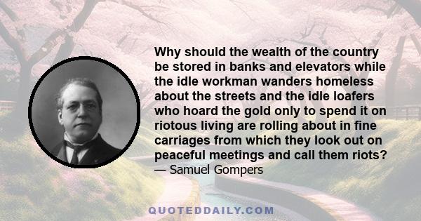 Why should the wealth of the country be stored in banks and elevators while the idle workman wanders homeless about the streets and the idle loafers who hoard the gold only to spend it on riotous living are rolling