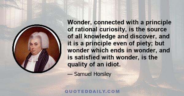 Wonder, connected with a principle of rational curiosity, is the source of all knowledge and discover, and it is a principle even of piety; but wonder which ends in wonder, and is satisfied with wonder, is the quality