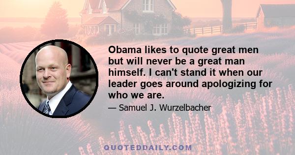 Obama likes to quote great men but will never be a great man himself. I can't stand it when our leader goes around apologizing for who we are.