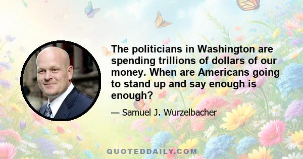 The politicians in Washington are spending trillions of dollars of our money. When are Americans going to stand up and say enough is enough?