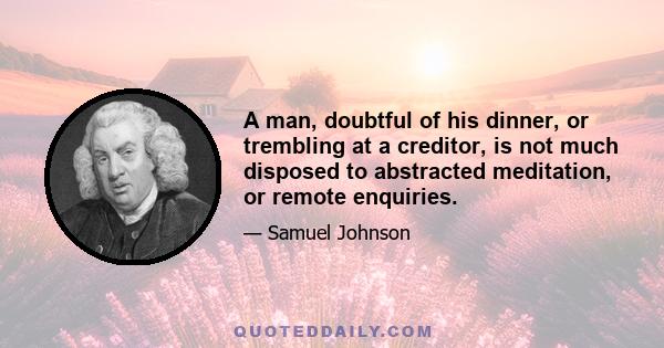 A man, doubtful of his dinner, or trembling at a creditor, is not much disposed to abstracted meditation, or remote enquiries.