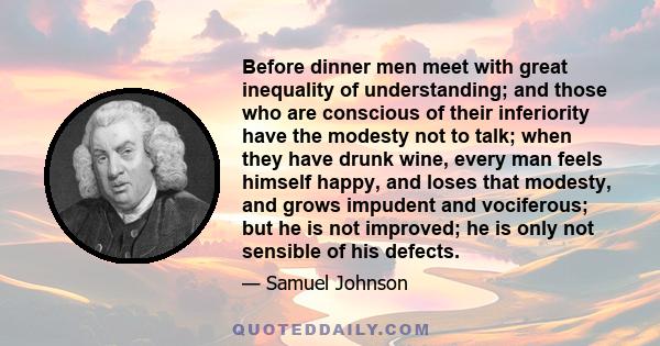 Before dinner men meet with great inequality of understanding; and those who are conscious of their inferiority have the modesty not to talk; when they have drunk wine, every man feels himself happy, and loses that