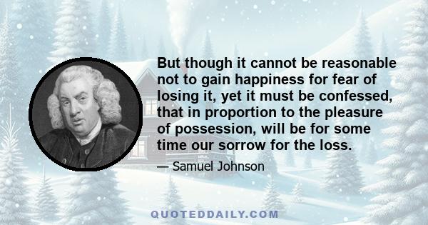 But though it cannot be reasonable not to gain happiness for fear of losing it, yet it must be confessed, that in proportion to the pleasure of possession, will be for some time our sorrow for the loss.