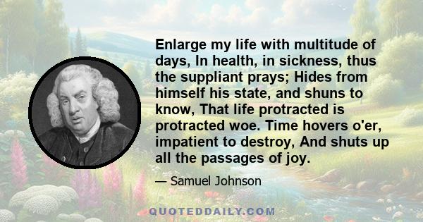 Enlarge my life with multitude of days, In health, in sickness, thus the suppliant prays; Hides from himself his state, and shuns to know, That life protracted is protracted woe. Time hovers o'er, impatient to destroy,