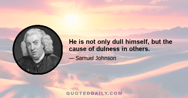 He is not only dull himself, but the cause of dulness in others.