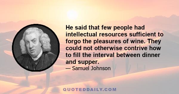 He said that few people had intellectual resources sufficient to forgo the pleasures of wine. They could not otherwise contrive how to fill the interval between dinner and supper.