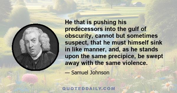 He that is pushing his predecessors into the gulf of obscurity, cannot but sometimes suspect, that he must himself sink in like manner, and, as he stands upon the same precipice, be swept away with the same violence.