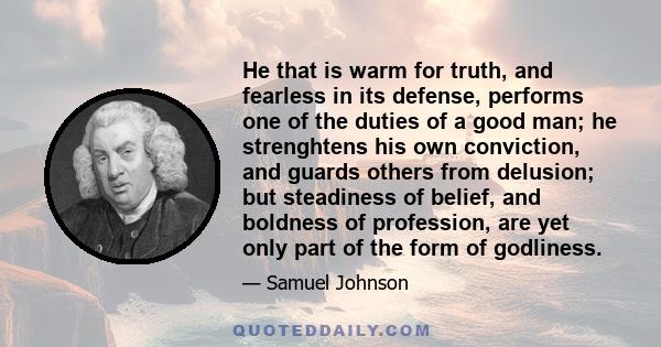 He that is warm for truth, and fearless in its defense, performs one of the duties of a good man; he strenghtens his own conviction, and guards others from delusion; but steadiness of belief, and boldness of profession, 