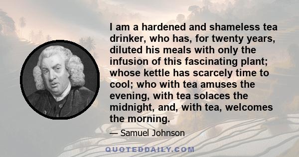 I am a hardened and shameless tea drinker, who has, for twenty years, diluted his meals with only the infusion of this fascinating plant; whose kettle has scarcely time to cool; who with tea amuses the evening, with tea 